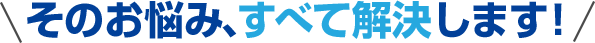 そのお悩み、すべて解決します！