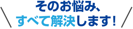 そのお悩み、すべて解決します！